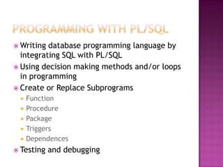  Writing database programming language by
integrating SQL with PL/SQL
 Using decision making methods and/or loops
in programming
 Create or Replace Subprograms
 Function
 Procedure
 Package
 Triggers
 Dependences
 Testing and debugging
 