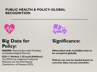 PUBLIC HEALTH & POLICY: GLOBAL
RECOGNITION
Big Data for
Policy:
NAMER: National Ayurveda Morbidity
and Epidemiological Records.
ICD-11 Module 2 (Crucial Addition):
The WHO has integratedTraditional
Medicine into the International
Classification of Diseases (ICD).
Significance:
Allows Ayurveda morbidity stats to
be compared globally.
Policies can now be funded based on
concrete data, not just anecdote.
 