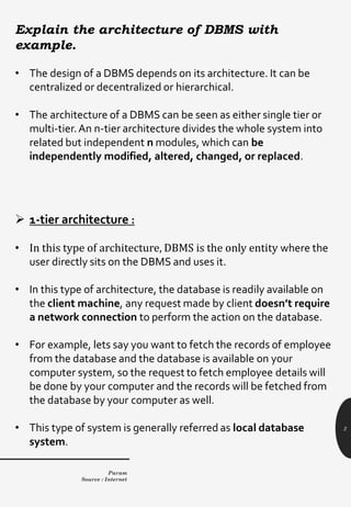 2
Explain the architecture of DBMS with
example.
• The design of a DBMS depends on its architecture. It can be
centralized or decentralized or hierarchical.
• The architecture of a DBMS can be seen as either single tier or
multi-tier.An n-tier architecture divides the whole system into
related but independent n modules, which can be
independently modified, altered, changed, or replaced.
➢ 1-tier architecture :
• In this type of architecture, DBMS is the only entity where the
user directly sits on the DBMS and uses it.
• In this type of architecture, the database is readily available on
the client machine, any request made by client doesn’t require
a network connection to perform the action on the database.
• For example, lets say you want to fetch the records of employee
from the database and the database is available on your
computer system, so the request to fetch employee details will
be done by your computer and the records will be fetched from
the database by your computer as well.
• This type of system is generally referred as local database
system.
Param
Source : Internet
 