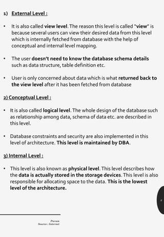 6
1) External Level :
• It is also called view level.The reason this level is called “view” is
because several users can view their desired data from this level
which is internally fetched from database with the help of
conceptual and internal level mapping.
• The user doesn’t need to know the database schema details
such as data structure, table definition etc.
• User is only concerned about data which is what returned back to
the view level after it has been fetched from database
2) Conceptual Level :
• It is also called logical level.The whole design of the database such
as relationship among data, schema of data etc. are described in
this level.
• Database constraints and security are also implemented in this
level of architecture. This level is maintained by DBA.
3) Internal Level :
• This level is also known as physical level.This level describes how
the data is actually stored in the storage devices.This level is also
responsible for allocating space to the data. This is the lowest
level of the architecture.
Param
Source : Internet
 