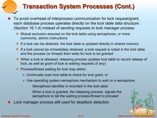 Transaction System Processes (Cont.) 
 To avoid overhead of interprocess communication for lock request/grant, 
each database process operates directly on the lock table data structure 
(Section 16.1.4) instead of sending requests to lock manager process 
 Mutual exclusion ensured on the lock table using semaphores, or more 
commonly, atomic instructions 
 If a lock can be obtained, the lock table is updated directly in shared memory 
 If a lock cannot be immediately obtained, a lock request is noted in the lock table 
and the process (or thread) then waits for lock to be granted 
 When a lock is released, releasing process updates lock table to record release of 
lock, as well as grant of lock to waiting requests (if any) 
 Process/thread waiting for lock may either: 
 Continually scan lock table to check for lock grant, or 
 Use operating system semaphore mechanism to wait on a semaphore. 
– Semaphore identifier is recorded in the lock table 
– When a lock is granted, the releasing process signals the 
semaphore to tell the waiting process/thread to proceed 
 Lock manager process still used for deadlock detection 
Database System Concepts 18.12 ©Silberschatz, Korth and Sudarshan 
 