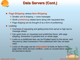 Data Servers (Cont.) 
 Page-Shipping versus Item-Shipping 
 Smaller unit of shipping  more messages 
 Worth prefetching related items along with requested item 
 Page shipping can be thought of as a form of prefetching 
 Locking 
 Overhead of requesting and getting locks from server is high due to 
message delays 
 Can grant locks on requested and prefetched items; with page 
shipping, transaction is granted lock on whole page. 
 Locks on a prefetched item can be P{called back} by the server, and 
returned by client transaction if the prefetched item has not been 
used. 
 Locks on the page can be deescalated to locks on items in the 
page when there are lock conflicts. Locks on unused items can then 
be returned to server. 
Database System Concepts 18.14 ©Silberschatz, Korth and Sudarshan 
 