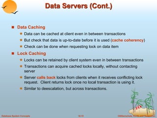 Data Servers (Cont.) 
 Data Caching 
 Data can be cached at client even in between transactions 
 But check that data is up-to-date before it is used (cache coherency) 
 Check can be done when requesting lock on data item 
 Lock Caching 
 Locks can be retained by client system even in between transactions 
 Transactions can acquire cached locks locally, without contacting 
server 
 Server calls back locks from clients when it receives conflicting lock 
request. Client returns lock once no local transaction is using it. 
 Similar to deescalation, but across transactions. 
Database System Concepts 18.15 ©Silberschatz, Korth and Sudarshan 
 
