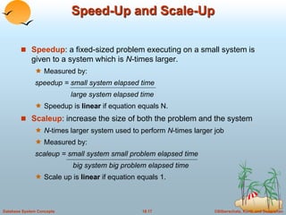 Speed-Up and Scale-Up 
 Speedup: a fixed-sized problem executing on a small system is 
given to a system which is N-times larger. 
 Measured by: 
speedup = small system elapsed time 
large system elapsed time 
 Speedup is linear if equation equals N. 
 Scaleup: increase the size of both the problem and the system 
 N-times larger system used to perform N-times larger job 
 Measured by: 
scaleup = small system small problem elapsed time 
big system big problem elapsed time 
 Scale up is linear if equation equals 1. 
Database System Concepts 18.17 ©Silberschatz, Korth and Sudarshan 
 