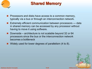 Shared Memory 
 Processors and disks have access to a common memory, 
typically via a bus or through an interconnection network. 
 Extremely efficient communication between processors — data 
in shared memory can be accessed by any processor without 
having to move it using software. 
 Downside – architecture is not scalable beyond 32 or 64 
processors since the bus or the interconnection network 
becomes a bottleneck 
 Widely used for lower degrees of parallelism (4 to 8). 
Database System Concepts 18.26 ©Silberschatz, Korth and Sudarshan 
 
