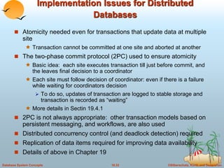 Implementation Issues for Distributed 
Databases 
 Atomicity needed even for transactions that update data at multiple 
site 
 Transaction cannot be committed at one site and aborted at another 
 The two-phase commit protocol (2PC) used to ensure atomicity 
 Basic idea: each site executes transaction till just before commit, and 
the leaves final decision to a coordinator 
 Each site must follow decision of coordinator: even if there is a failure 
while waiting for coordinators decision 
 To do so, updates of transaction are logged to stable storage and 
transaction is recorded as “waiting” 
 More details in Sectin 19.4.1 
 2PC is not always appropriate: other transaction models based on 
persistent messaging, and workflows, are also used 
 Distributed concurrency control (and deadlock detection) required 
 Replication of data items required for improving data availability 
 Details of above in Chapter 19 
Database System Concepts 18.33 ©Silberschatz, Korth and Sudarshan 
 