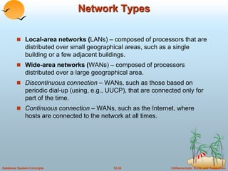 Network Types 
 Local-area networks (LANs) – composed of processors that are 
distributed over small geographical areas, such as a single 
building or a few adjacent buildings. 
 Wide-area networks (WANs) – composed of processors 
distributed over a large geographical area. 
 Discontinuous connection – WANs, such as those based on 
periodic dial-up (using, e.g., UUCP), that are connected only for 
part of the time. 
 Continuous connection – WANs, such as the Internet, where 
hosts are connected to the network at all times. 
Database System Concepts 18.34 ©Silberschatz, Korth and Sudarshan 
 