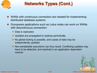 Networks Types (Cont.) 
 WANs with continuous connection are needed for implementing 
distributed database systems 
 Groupware applications such as Lotus notes can work on WANs 
with discontinuous connection: 
 Data is replicated. 
 Updates are propagated to replicas periodically. 
 No global locking is possible, and copies of data may be 
independently updated. 
 Non-serializable executions can thus result. Conflicting updates may 
have to be detected, and resolved in an application dependent 
manner. 
Database System Concepts 18.35 ©Silberschatz, Korth and Sudarshan 
 