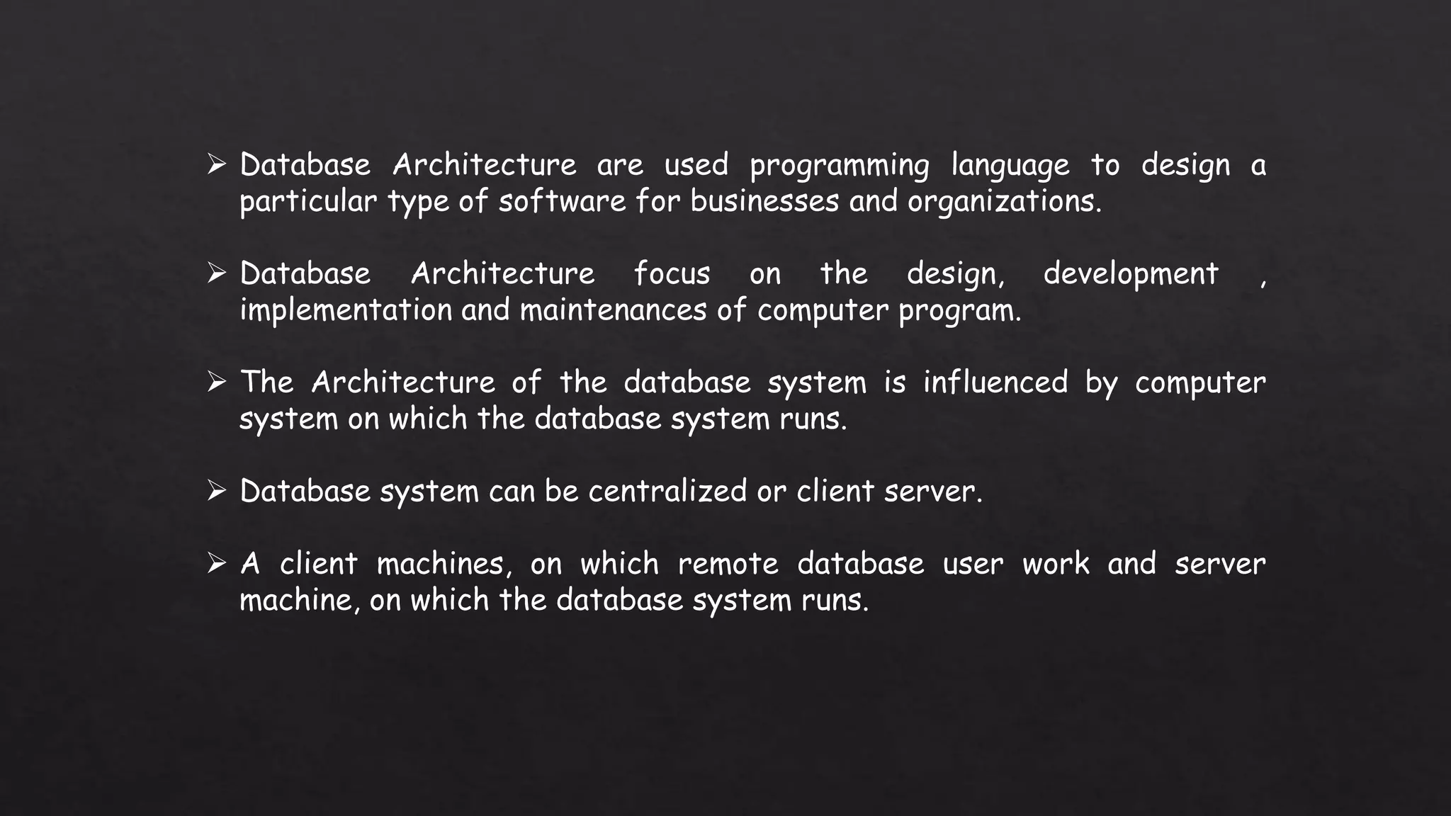  Database Architecture are used programming language to design a
particular type of software for businesses and organizations.
Database Architecture focus on the design, development ,
implementation and maintenances of computer program.
The Architecture of the database system is influenced by computer
system on which the database system runs.
Database system can be centralized or client server.
A client machines, on which remote database user work and server
machine, on which the database system runs.