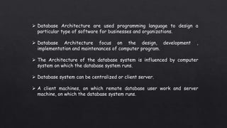  Database Architecture are used programming language to design a
particular type of software for businesses and organizations.
 Database Architecture focus on the design, development ,
implementation and maintenances of computer program.
 The Architecture of the database system is influenced by computer
system on which the database system runs.
 Database system can be centralized or client server.
 A client machines, on which remote database user work and server
machine, on which the database system runs.
 