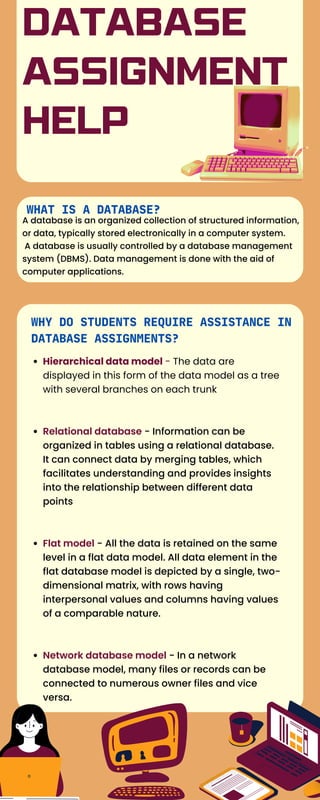 DATABASE
ASSIGNMENT
HELP
WHY DO STUDENTS REQUIRE ASSISTANCE IN
DATABASE ASSIGNMENTS?
Hierarchical data model - The data are
displayed in this form of the data model as a tree
with several branches on each trunk
Relational database - Information can be
organized in tables using a relational database.
It can connect data by merging tables, which
facilitates understanding and provides insights
into the relationship between different data
points
Flat model - All the data is retained on the same
level in a flat data model. All data element in the
flat database model is depicted by a single, two-
dimensional matrix, with rows having
interpersonal values and columns having values
of a comparable nature.
Network database model - In a network
database model, many files or records can be
connected to numerous owner files and vice
versa.
WHAT IS A DATABASE?
A database is an organized collection of structured information,
or data, typically stored electronically in a computer system.
A database is usually controlled by a database management
system (DBMS). Data management is done with the aid of
computer applications.
 