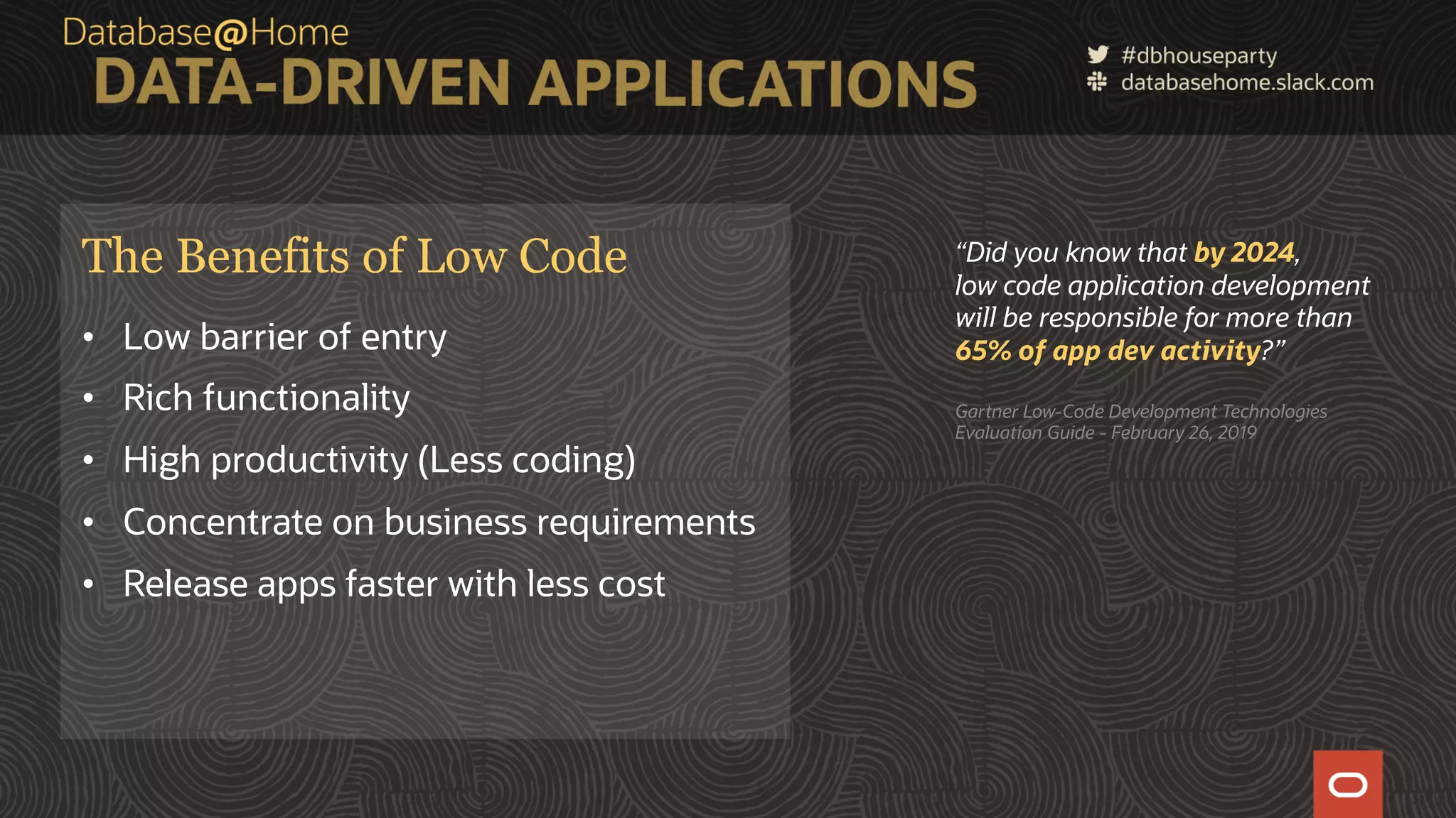10 Copyright © 2020, Oracle and/or its affiliates | Confidential: Internal/Restricted/Highly Restricted [Date] The Benefits of Low Code • Low barrier of entry • Rich functionality • High productivity (Less coding) • Concentrate on business requirements • Release apps faster with less cost “Did you know that by 2024, low code application development will be responsible for more than 65% of app dev activity?” Gartner Low-Code Development Technologies Evaluation Guide - February 26, 2019 