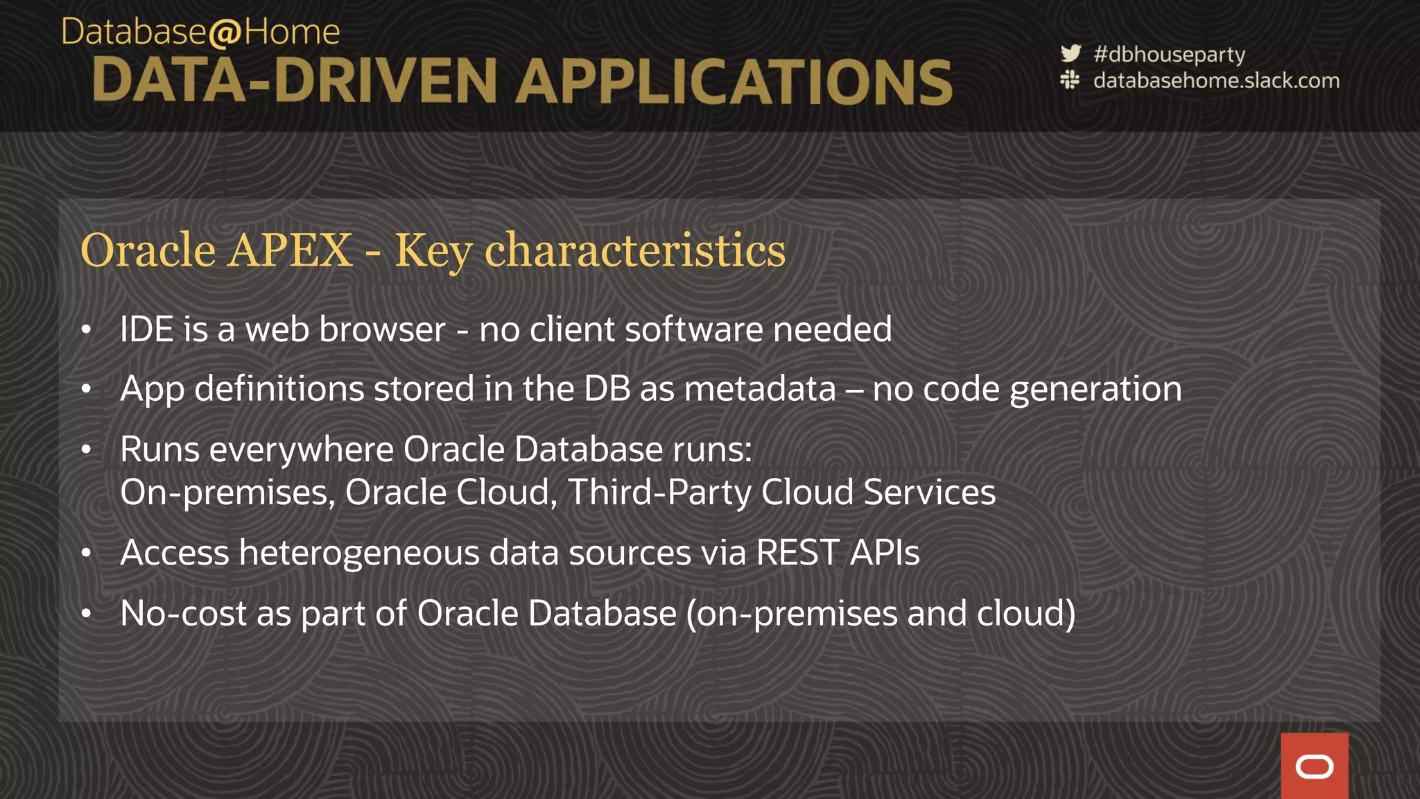 11 Copyright © 2020, Oracle and/or its affiliates | Confidential: Internal/Restricted/Highly Restricted [Date] Oracle APEX - Key characteristics • IDE is a web browser - no client software needed • App definitions stored in the DB as metadata – no code generation • Runs everywhere Oracle Database runs: On-premises, Oracle Cloud, Third-Party Cloud Services • Access heterogeneous data sources via REST APIs • No-cost as part of Oracle Database (on-premises and cloud) 
