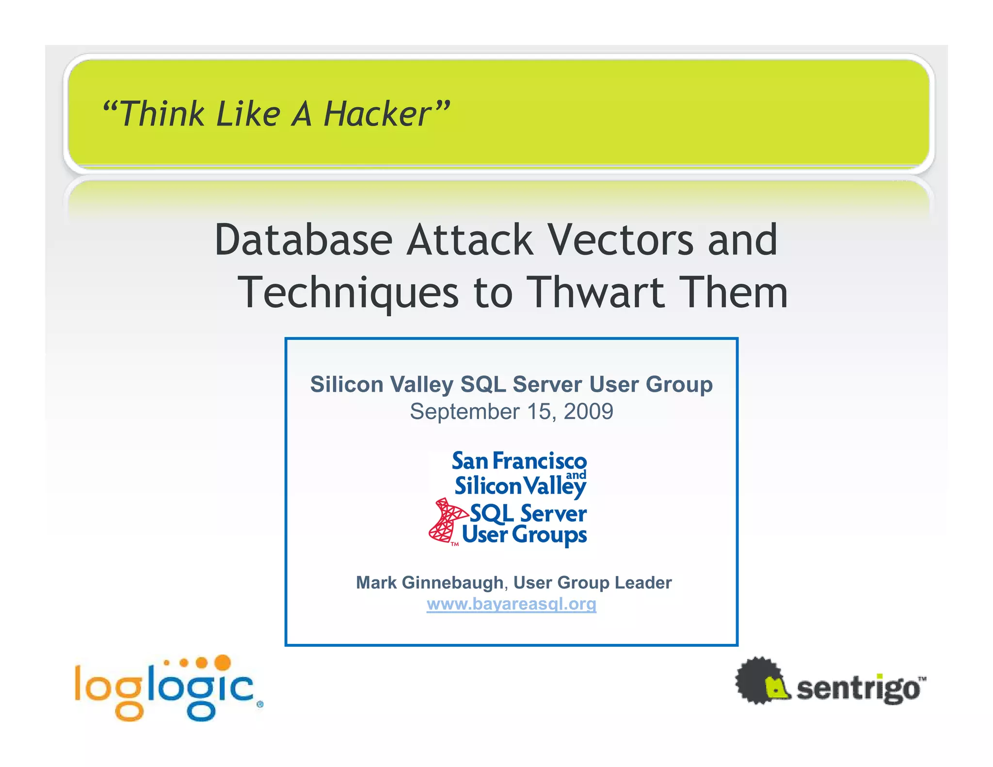 “Think Like A Hacker” Database Attack Vectors and Techniques to Thwart Them Silicon Valley SQL Server User Group September 15, 2009 Mark Ginnebaugh, User Group Leader www.bayareasql.org 