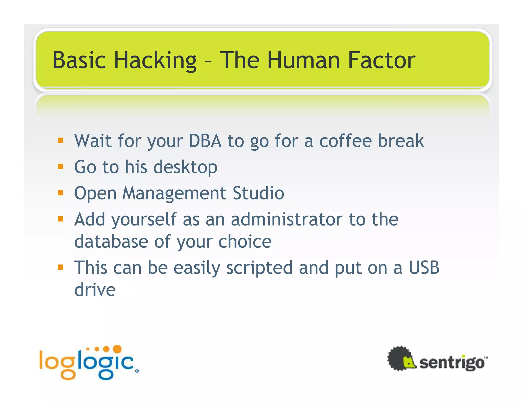 Basic Hacking – The Human Factor Wait for your DBA to go for a coffee break Go to his desktop Open Management Studio Add yourself as an administrator to the database of your choice This can be easily scripted and put on a USB drive 