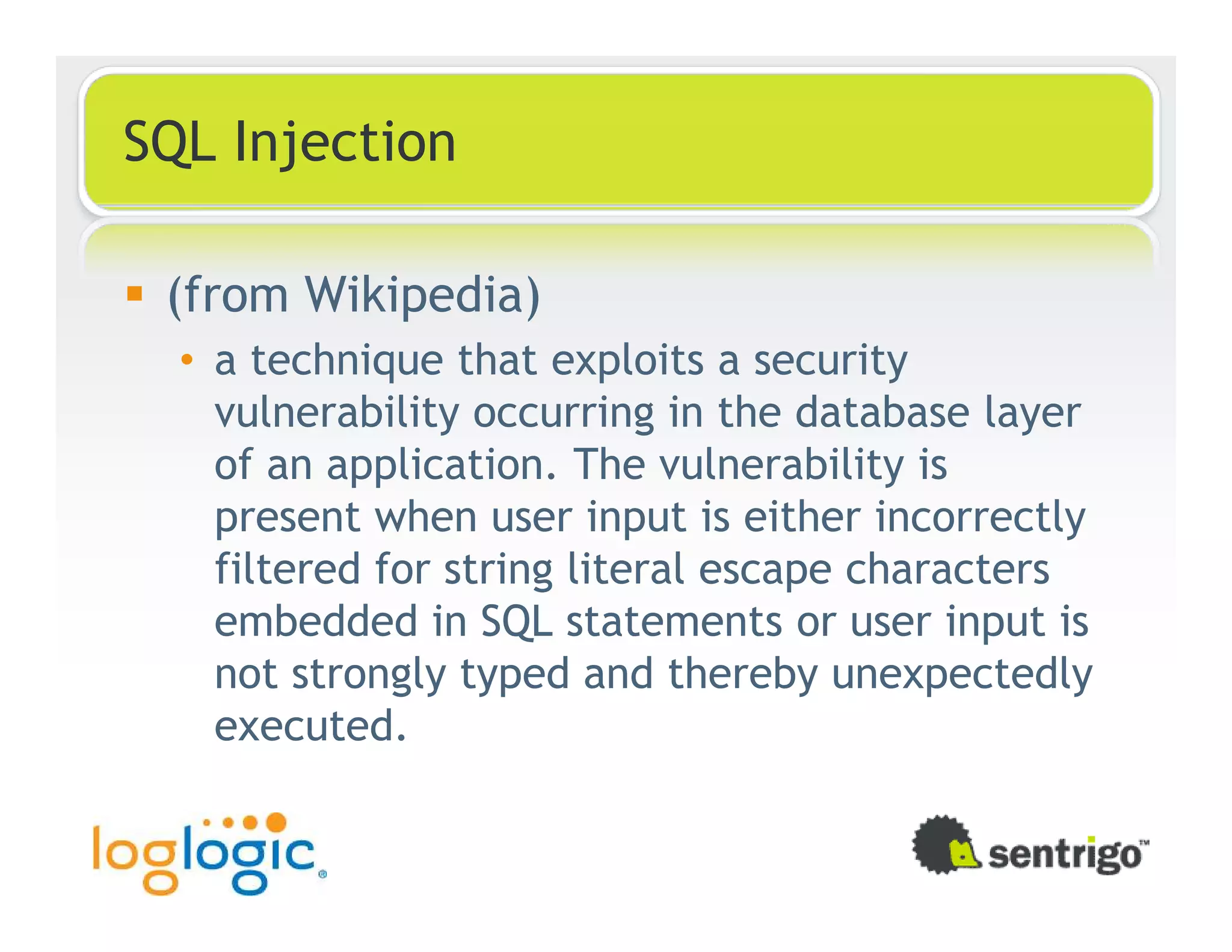 SQL Injection (from Wikipedia) • a technique that exploits a security vulnerability occurring in the database layer of an application. The vulnerability is present when user input is either incorrectly filtered for string literal escape characters embedded in SQL statements or user input is not strongly typed and thereby unexpectedly executed. 