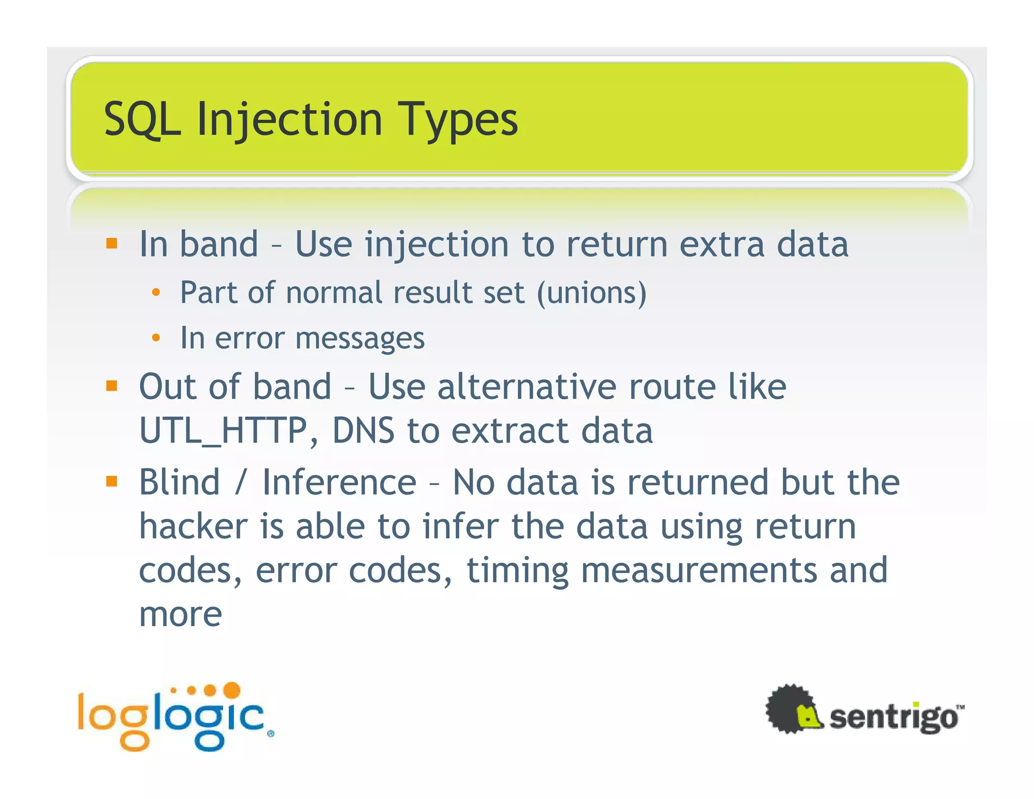SQL Injection Types In band – Use injection to return extra data • Part of normal result set (unions) • In error messages Out of band – Use alternative route like UTL_HTTP, DNS to extract data Blind / Inference – No data is returned but the hacker is able to infer the data using return codes, error codes, timing measurements and more 