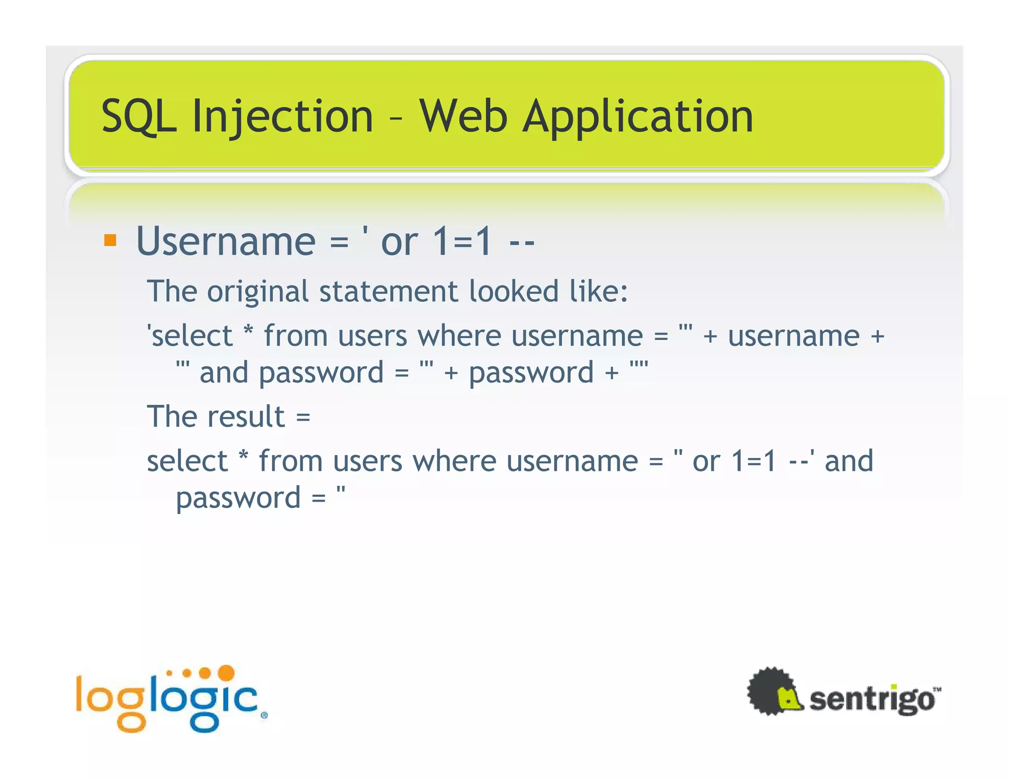 SQL Injection – Web Application Username = ' or 1=1 -- The original statement looked like: 'select * from users where username = ''' + username + ''' and password = ''' + password + '''' The result = select * from users where username = '' or 1=1 --' and password = '' 