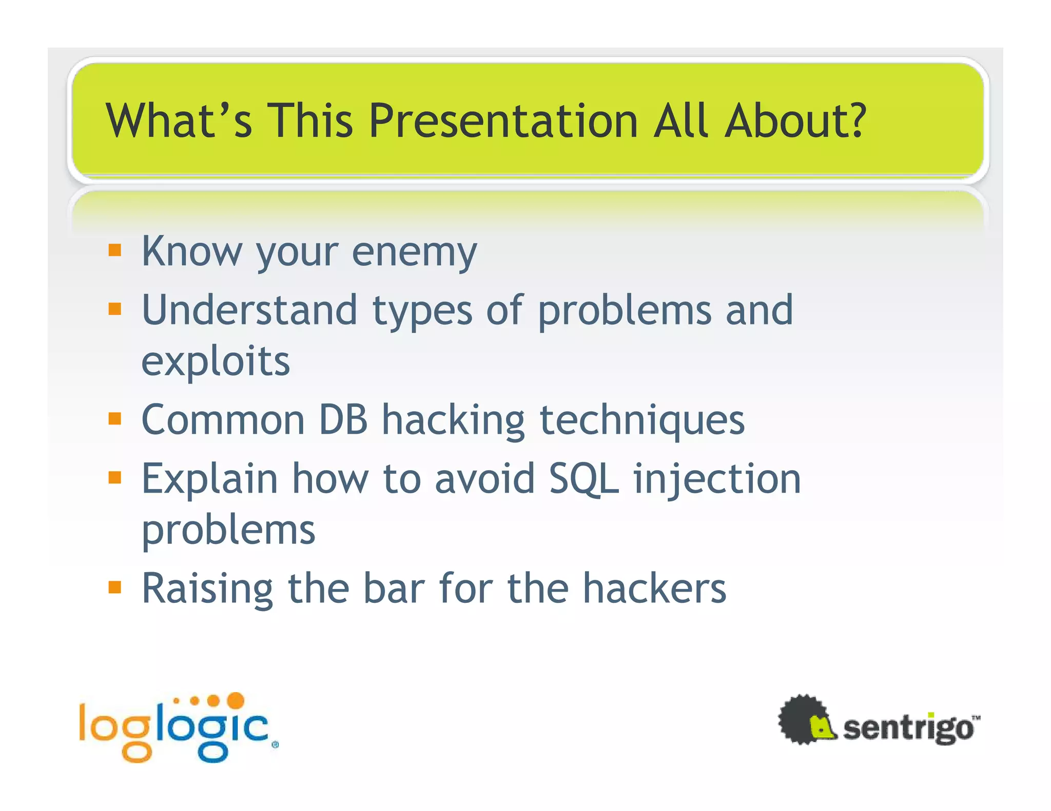 What’s This Presentation All About? Know your enemy Understand types of problems and exploits Common DB hacking techniques Explain how to avoid SQL injection problems Raising the bar for the hackers 