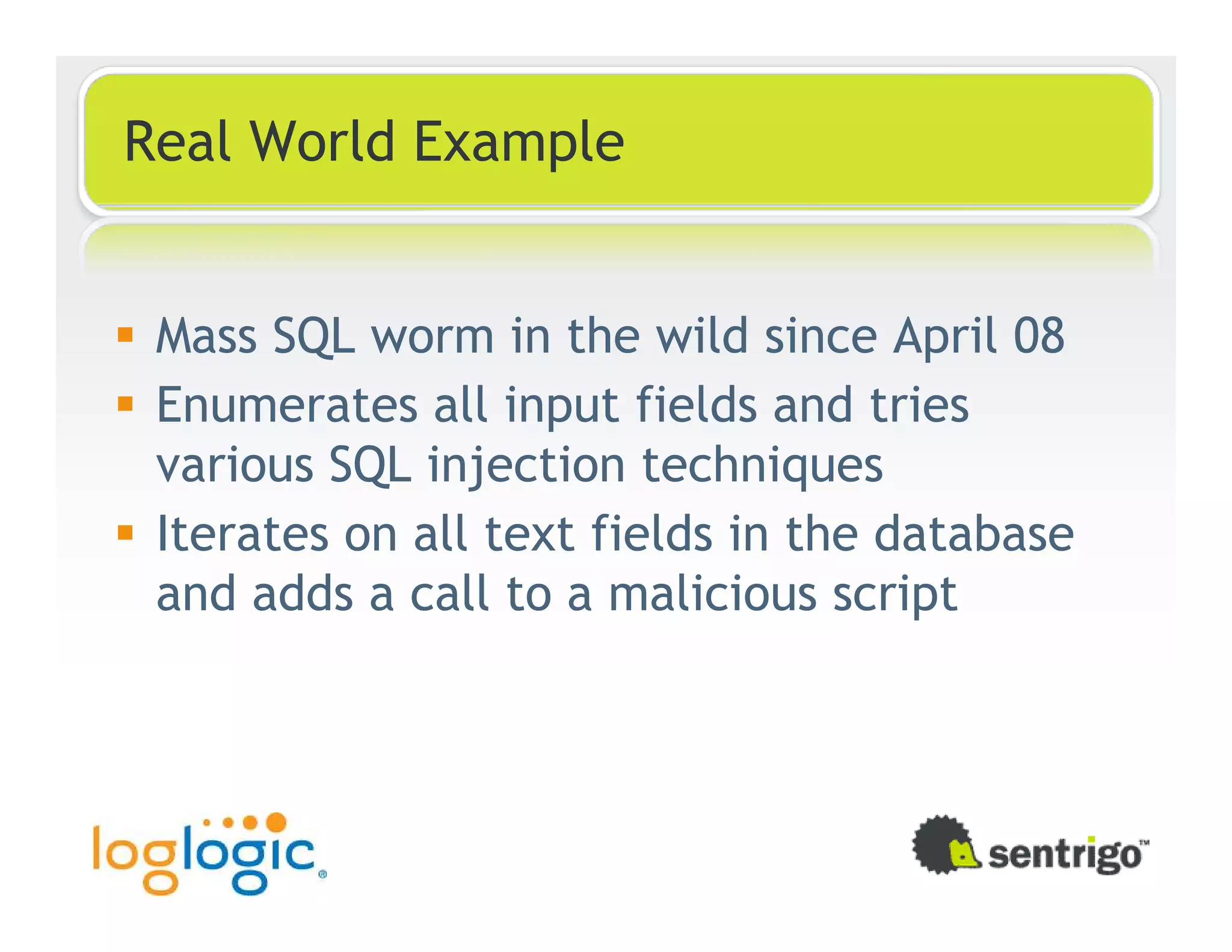 Real World Example Mass SQL worm in the wild since April 08 Enumerates all input fields and tries various SQL injection techniques Iterates on all text fields in the database and adds a call to a malicious script 