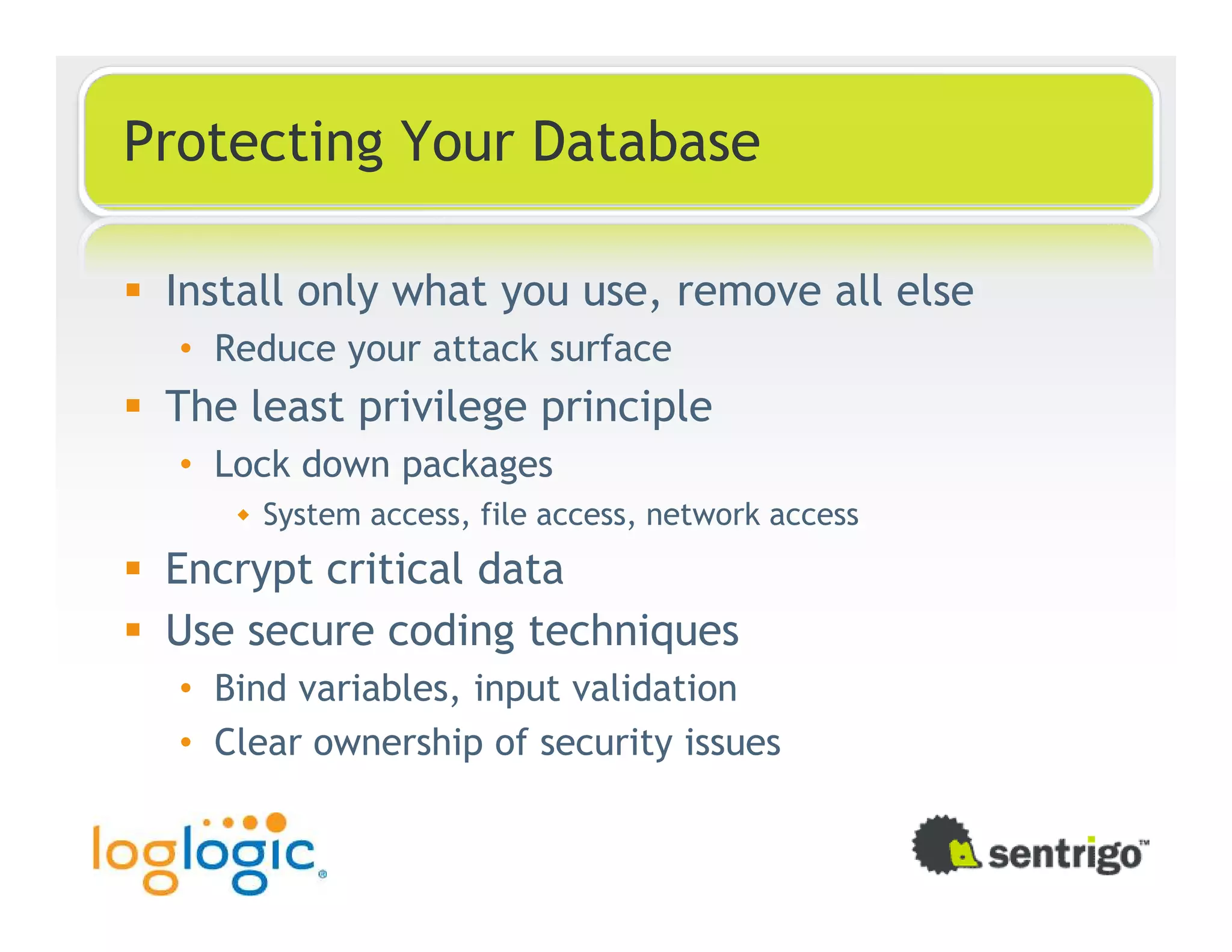 Protecting Your Database Install only what you use, remove all else • Reduce your attack surface The least privilege principle • Lock down packages System access, file access, network access Encrypt critical data Use secure coding techniques • Bind variables, input validation • Clear ownership of security issues 