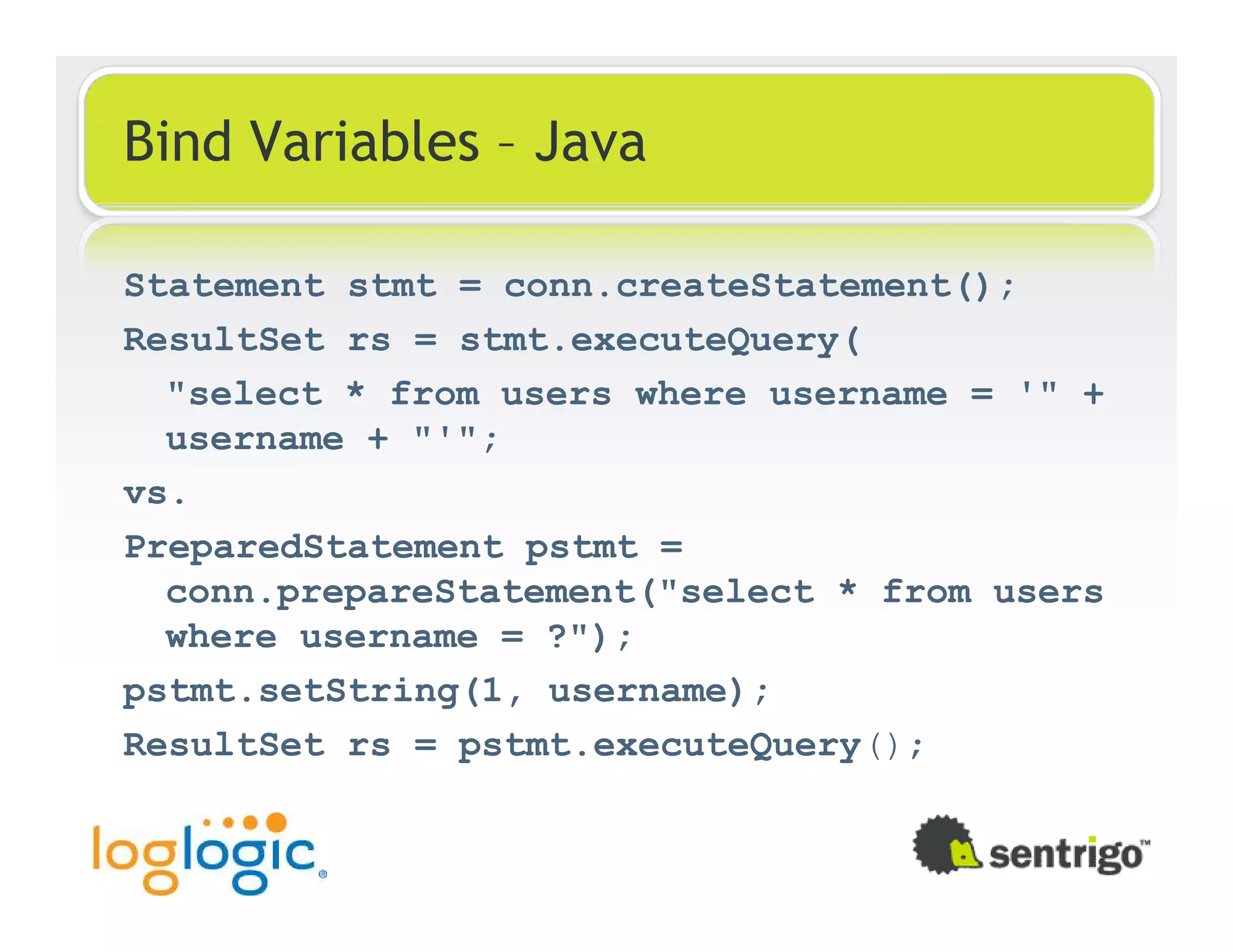 Bind Variables – Java Statement stmt = conn.createStatement(); ResultSet rs = stmt.executeQuery( "select * from users where username = '" + username + "'"; vs. PreparedStatement pstmt = conn.prepareStatement("select * from users where username = ?"); pstmt.setString(1, username); ResultSet rs = pstmt.executeQuery(); 