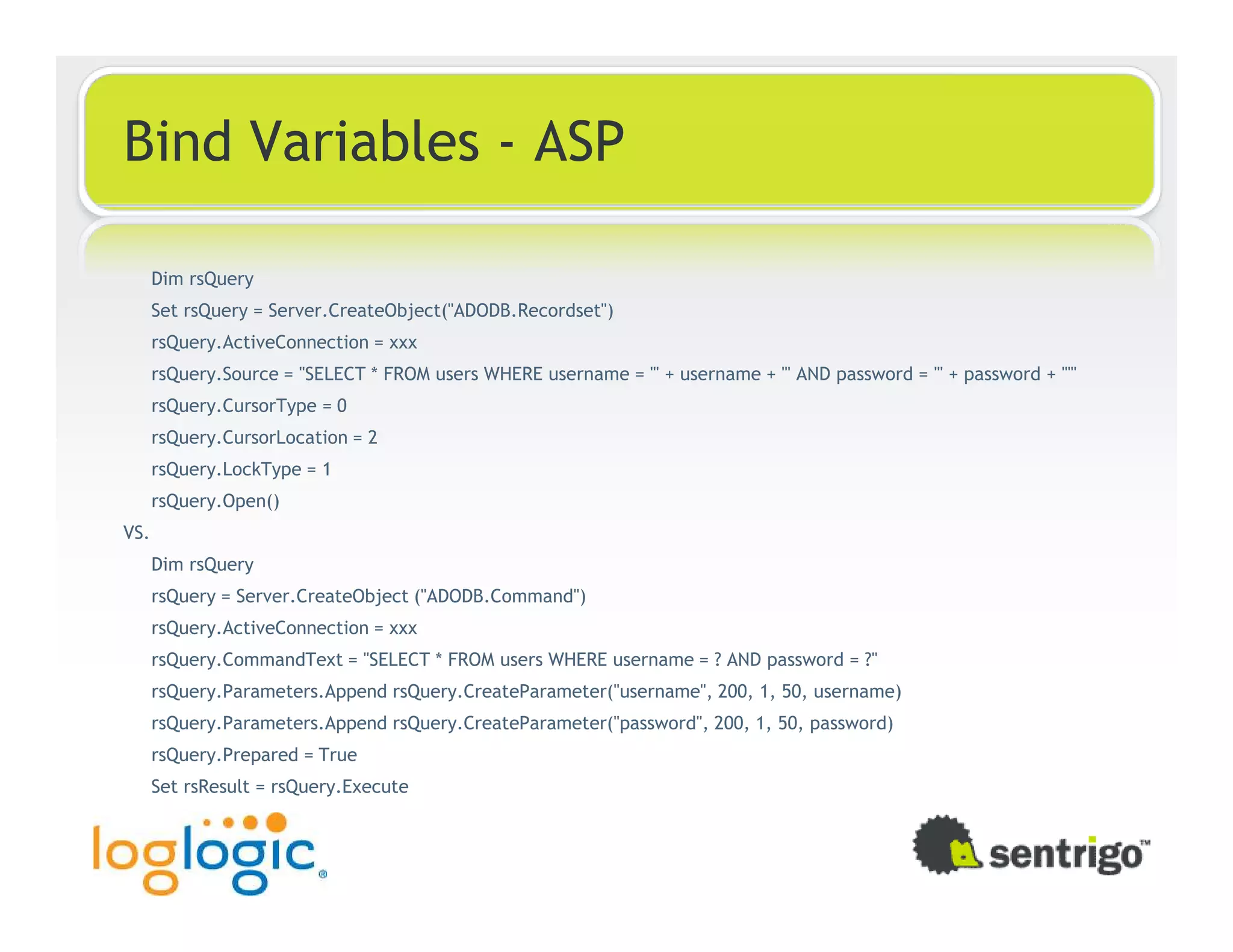 Bind Variables - ASP Dim rsQuery Set rsQuery = Server.CreateObject("ADODB.Recordset") rsQuery.ActiveConnection = xxx rsQuery.Source = "SELECT * FROM users WHERE username = '" + username + "' AND password = '" + password + "'" rsQuery.CursorType = 0 rsQuery.CursorLocation = 2 rsQuery.LockType = 1 rsQuery.Open() VS. Dim rsQuery rsQuery = Server.CreateObject ("ADODB.Command") rsQuery.ActiveConnection = xxx rsQuery.CommandText = "SELECT * FROM users WHERE username = ? AND password = ?" rsQuery.Parameters.Append rsQuery.CreateParameter("username", 200, 1, 50, username) rsQuery.Parameters.Append rsQuery.CreateParameter("password", 200, 1, 50, password) rsQuery.Prepared = True Set rsResult = rsQuery.Execute 