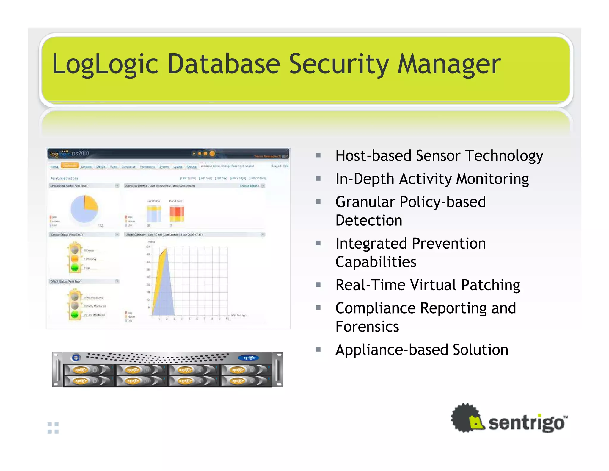 LogLogic Database Security Manager Host-based Sensor Technology In-Depth Activity Monitoring Granular Policy-based Detection Integrated Prevention Capabilities Real-Time Virtual Patching Compliance Reporting and Forensics Appliance-based Solution 
