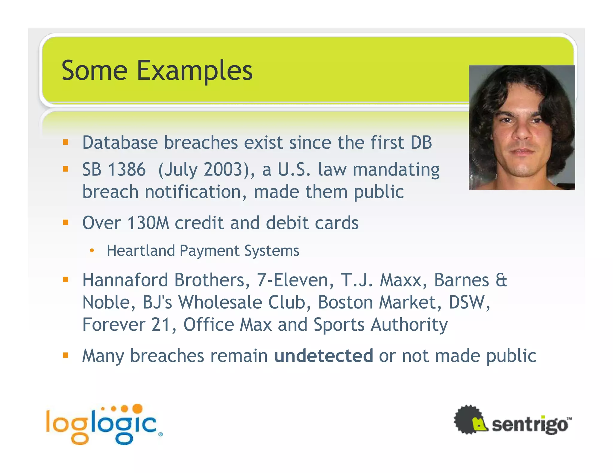 Some Examples Database breaches exist since the first DB SB 1386 (July 2003), a U.S. law mandating breach notification, made them public Over 130M credit and debit cards • Heartland Payment Systems Hannaford Brothers, 7-Eleven, T.J. Maxx, Barnes & Noble, BJ's Wholesale Club, Boston Market, DSW, Forever 21, Office Max and Sports Authority Many breaches remain undetected or not made public 