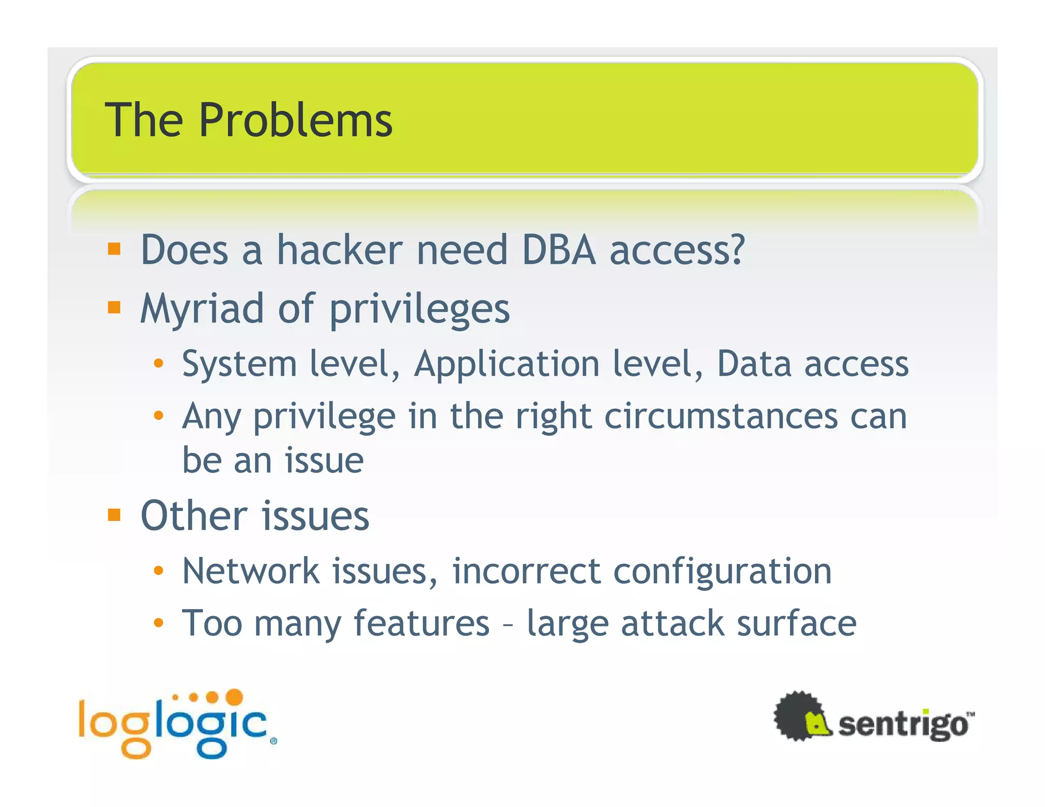 The Problems Does a hacker need DBA access? Myriad of privileges • System level, Application level, Data access • Any privilege in the right circumstances can be an issue Other issues • Network issues, incorrect configuration • Too many features – large attack surface 