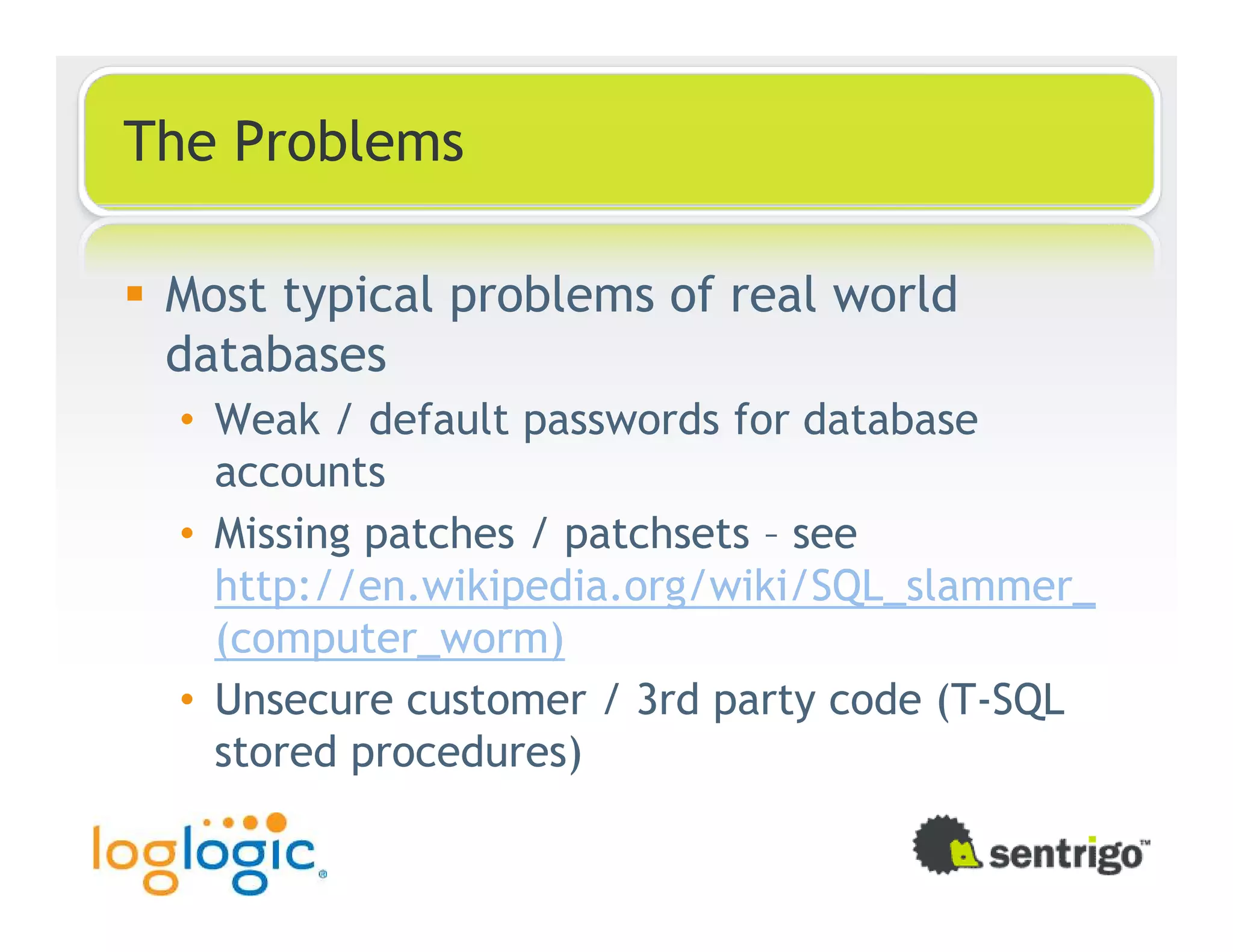 The Problems Most typical problems of real world databases • Weak / default passwords for database accounts • Missing patches / patchsets – see http://en.wikipedia.org/wiki/SQL_slammer_ (computer_worm) • Unsecure customer / 3rd party code (T-SQL stored procedures) 