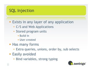 SQL Injection

 Exists in any layer of any application
  • C/S and Web Applications
  • Stored program units
      Build in
      User created
 Has many forms
  • Extra queries, unions, order by, sub selects
 Easily avoided
  • Bind variables, strong typing
 