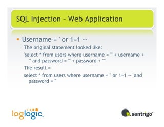 SQL Injection – Web Application

 Username = ' or 1=1 --
  The original statement looked like:
  'select * from users where username = ''' + username +
     ''' and password = ''' + password + ''''
  The result =
  select * from users where username = '' or 1=1 --' and
     password = ''
 