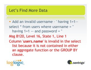 Let’s Find More Data

  Add an invalid username – ' having 1=1—
select * from users where username = ''
  having 1=1 -- and password = ''
Msg 8120, Level 16, State 1, Line 1
Column 'users.name' is invalid in the select
  list because it is not contained in either
  an aggregate function or the GROUP BY
  clause.
 