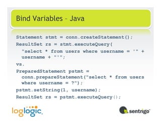 Bind Variables – Java

Statement stmt = conn.createStatement();
ResultSet rs = stmt.executeQuery(
  "select * from users where username = '" +
  username + "'";
vs.
PreparedStatement pstmt =
  conn.prepareStatement("select * from users
  where username = ?");
pstmt.setString(1, username);
ResultSet rs = pstmt.executeQuery();
 